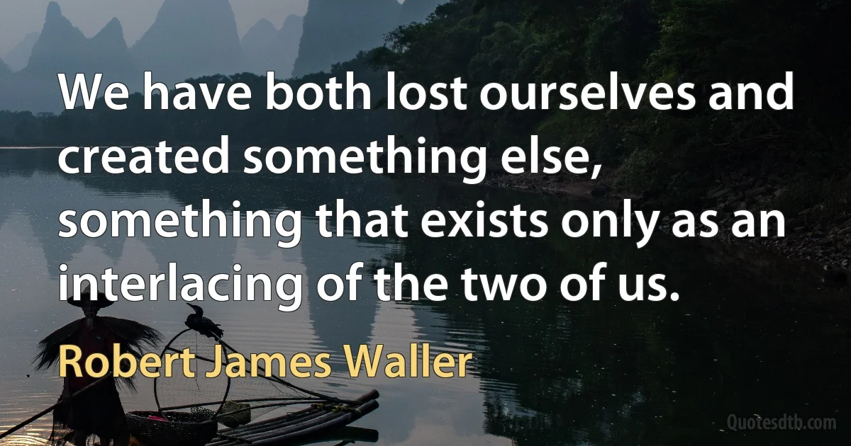 We have both lost ourselves and created something else, something that exists only as an interlacing of the two of us. (Robert James Waller)