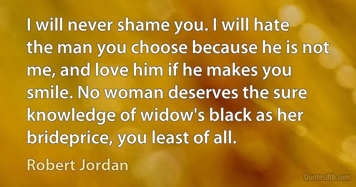 I will never shame you. I will hate the man you choose because he is not me, and love him if he makes you smile. No woman deserves the sure knowledge of widow's black as her brideprice, you least of all. (Robert Jordan)