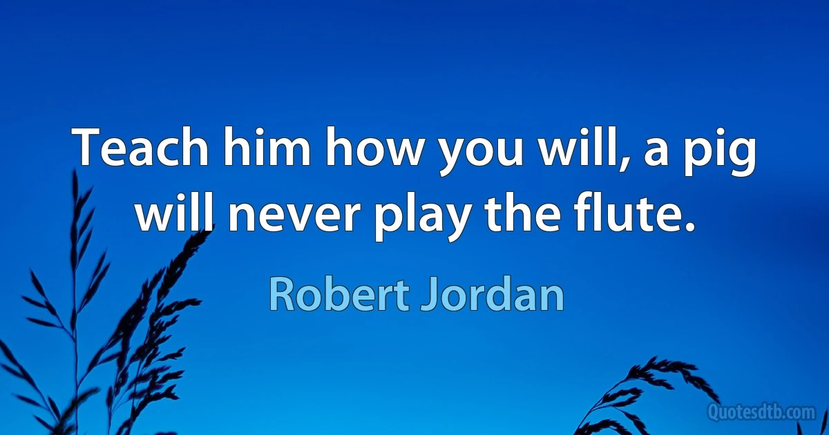 Teach him how you will, a pig will never play the flute. (Robert Jordan)