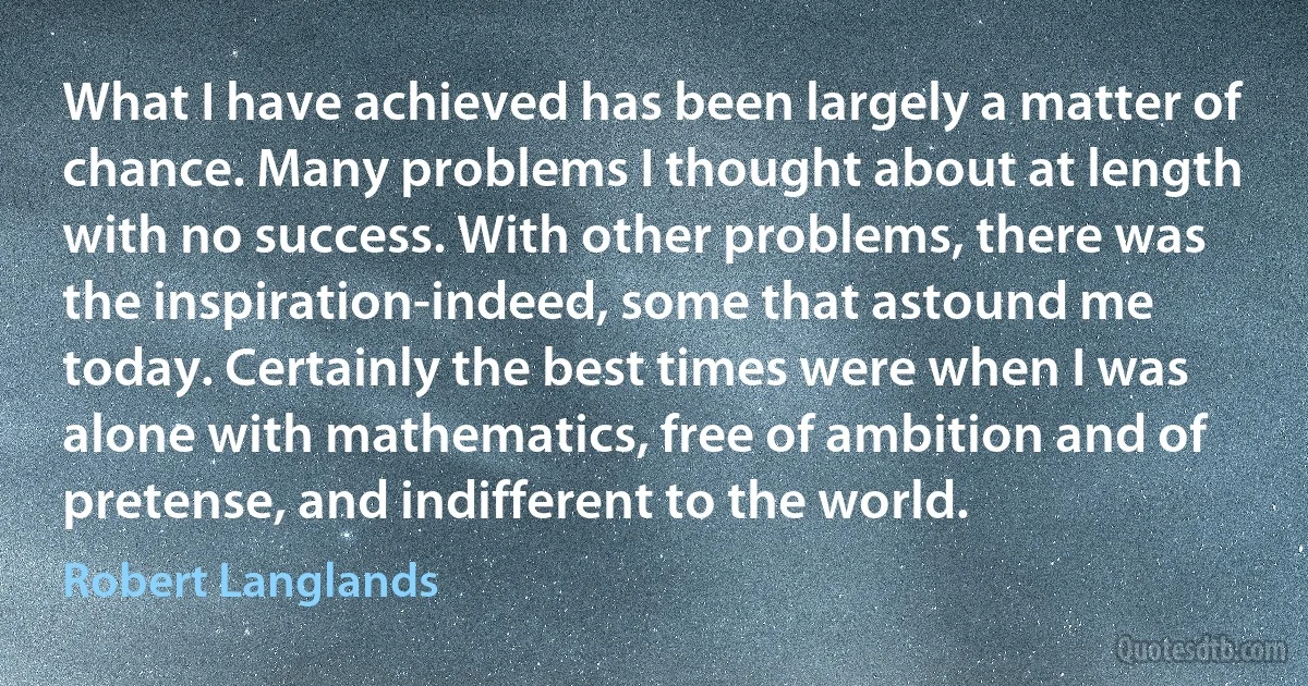 What I have achieved has been largely a matter of chance. Many problems I thought about at length with no success. With other problems, there was the inspiration-indeed, some that astound me today. Certainly the best times were when I was alone with mathematics, free of ambition and of pretense, and indifferent to the world. (Robert Langlands)