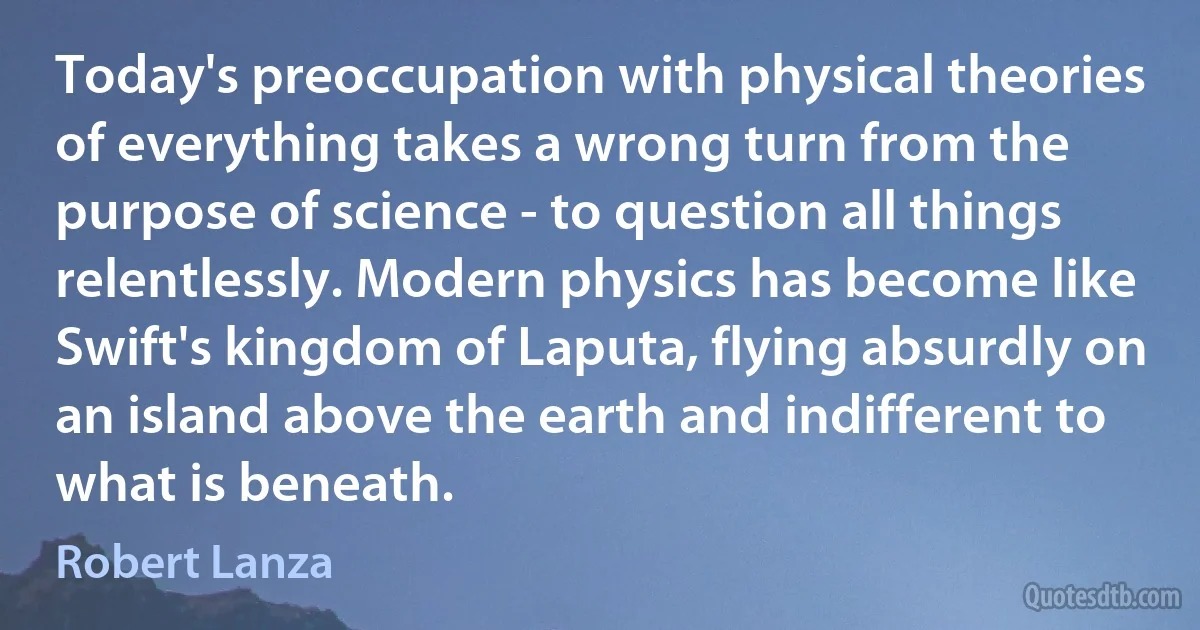 Today's preoccupation with physical theories of everything takes a wrong turn from the purpose of science - to question all things relentlessly. Modern physics has become like Swift's kingdom of Laputa, flying absurdly on an island above the earth and indifferent to what is beneath. (Robert Lanza)