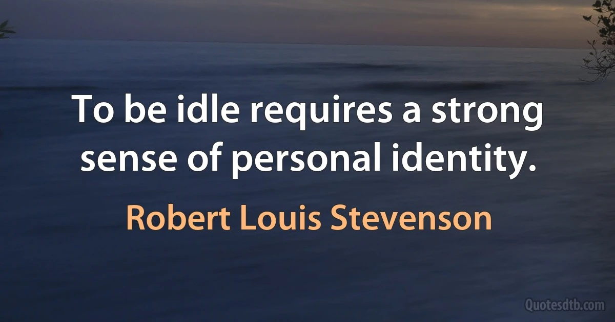 To be idle requires a strong sense of personal identity. (Robert Louis Stevenson)