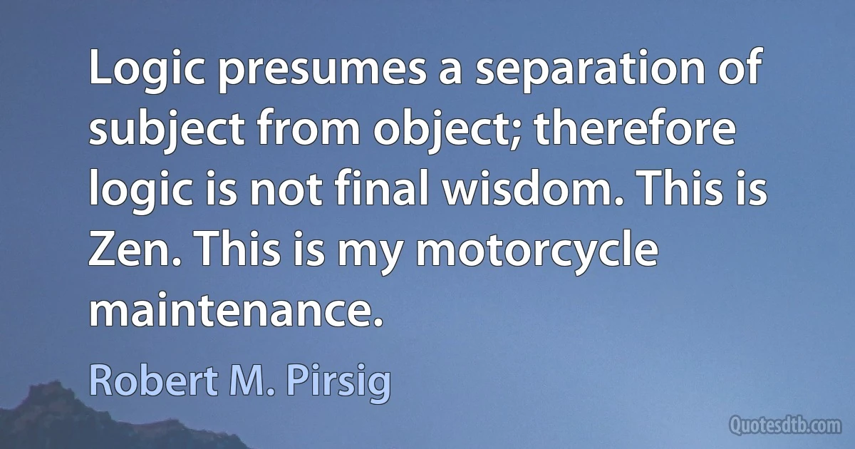 Logic presumes a separation of subject from object; therefore logic is not final wisdom. This is Zen. This is my motorcycle maintenance. (Robert M. Pirsig)