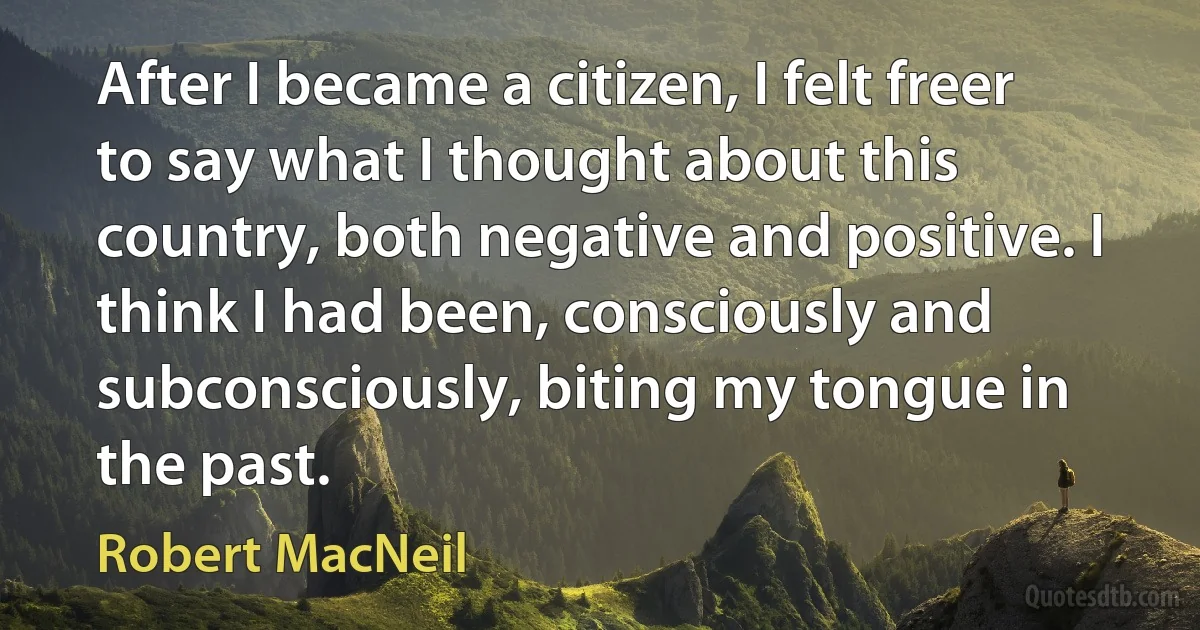 After I became a citizen, I felt freer to say what I thought about this country, both negative and positive. I think I had been, consciously and subconsciously, biting my tongue in the past. (Robert MacNeil)