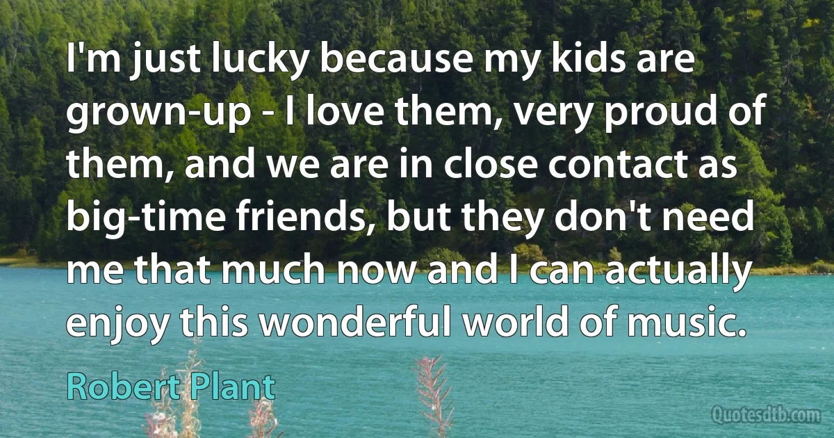 I'm just lucky because my kids are grown-up - I love them, very proud of them, and we are in close contact as big-time friends, but they don't need me that much now and I can actually enjoy this wonderful world of music. (Robert Plant)