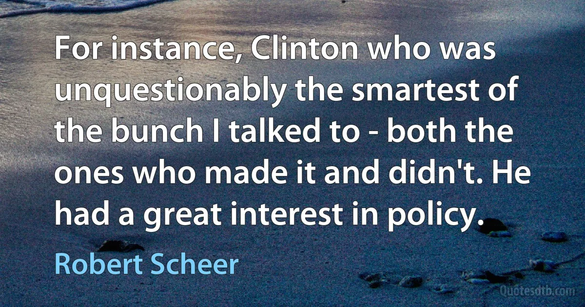 For instance, Clinton who was unquestionably the smartest of the bunch I talked to - both the ones who made it and didn't. He had a great interest in policy. (Robert Scheer)