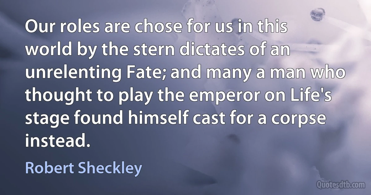 Our roles are chose for us in this world by the stern dictates of an unrelenting Fate; and many a man who thought to play the emperor on Life's stage found himself cast for a corpse instead. (Robert Sheckley)