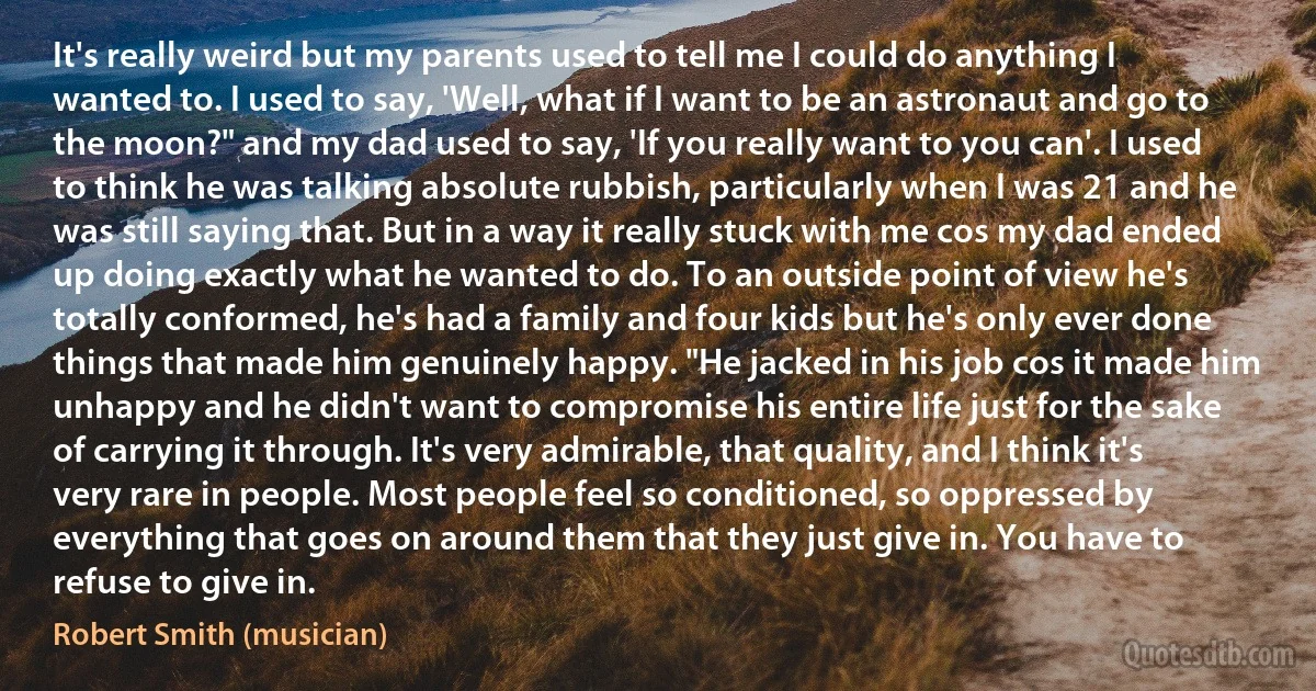 It's really weird but my parents used to tell me I could do anything I wanted to. I used to say, 'Well, what if I want to be an astronaut and go to the moon?" and my dad used to say, 'If you really want to you can'. I used to think he was talking absolute rubbish, particularly when I was 21 and he was still saying that. But in a way it really stuck with me cos my dad ended up doing exactly what he wanted to do. To an outside point of view he's totally conformed, he's had a family and four kids but he's only ever done things that made him genuinely happy. "He jacked in his job cos it made him unhappy and he didn't want to compromise his entire life just for the sake of carrying it through. It's very admirable, that quality, and I think it's very rare in people. Most people feel so conditioned, so oppressed by everything that goes on around them that they just give in. You have to refuse to give in. (Robert Smith (musician))