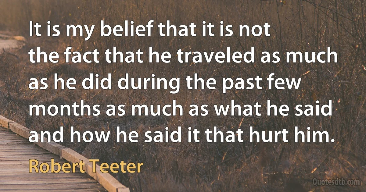 It is my belief that it is not the fact that he traveled as much as he did during the past few months as much as what he said and how he said it that hurt him. (Robert Teeter)