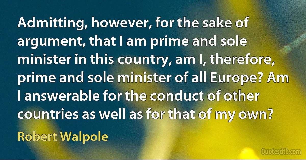 Admitting, however, for the sake of argument, that I am prime and sole minister in this country, am I, therefore, prime and sole minister of all Europe? Am I answerable for the conduct of other countries as well as for that of my own? (Robert Walpole)