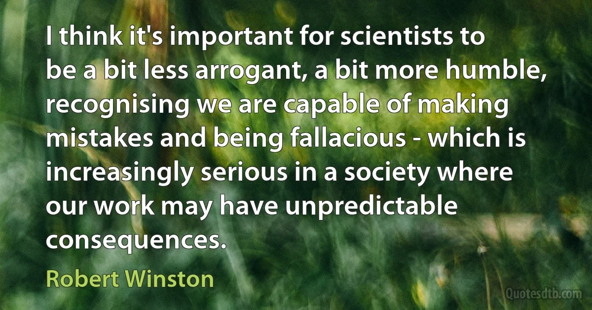 I think it's important for scientists to be a bit less arrogant, a bit more humble, recognising we are capable of making mistakes and being fallacious - which is increasingly serious in a society where our work may have unpredictable consequences. (Robert Winston)