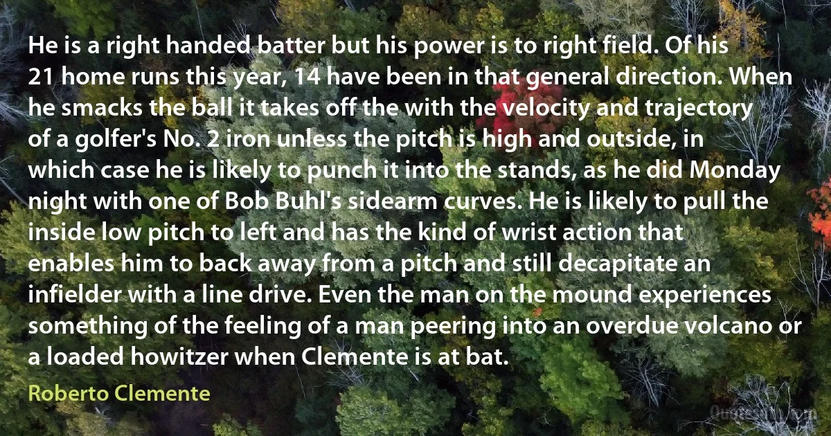 He is a right handed batter but his power is to right field. Of his 21 home runs this year, 14 have been in that general direction. When he smacks the ball it takes off the with the velocity and trajectory of a golfer's No. 2 iron unless the pitch is high and outside, in which case he is likely to punch it into the stands, as he did Monday night with one of Bob Buhl's sidearm curves. He is likely to pull the inside low pitch to left and has the kind of wrist action that enables him to back away from a pitch and still decapitate an infielder with a line drive. Even the man on the mound experiences something of the feeling of a man peering into an overdue volcano or a loaded howitzer when Clemente is at bat. (Roberto Clemente)