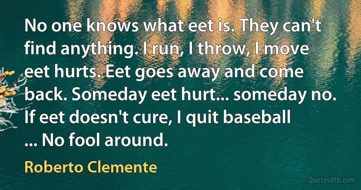 No one knows what eet is. They can't find anything. I run, I throw, I move eet hurts. Eet goes away and come back. Someday eet hurt... someday no. If eet doesn't cure, I quit baseball ... No fool around. (Roberto Clemente)