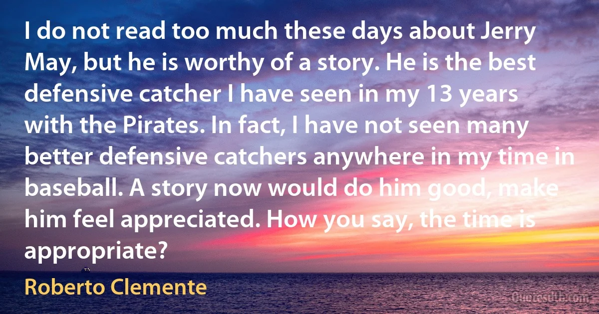 I do not read too much these days about Jerry May, but he is worthy of a story. He is the best defensive catcher I have seen in my 13 years with the Pirates. In fact, I have not seen many better defensive catchers anywhere in my time in baseball. A story now would do him good, make him feel appreciated. How you say, the time is appropriate? (Roberto Clemente)