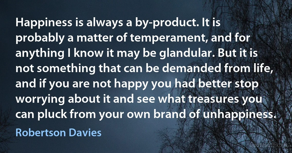 Happiness is always a by-product. It is probably a matter of temperament, and for anything I know it may be glandular. But it is not something that can be demanded from life, and if you are not happy you had better stop worrying about it and see what treasures you can pluck from your own brand of unhappiness. (Robertson Davies)