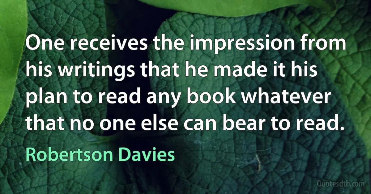 One receives the impression from his writings that he made it his plan to read any book whatever that no one else can bear to read. (Robertson Davies)