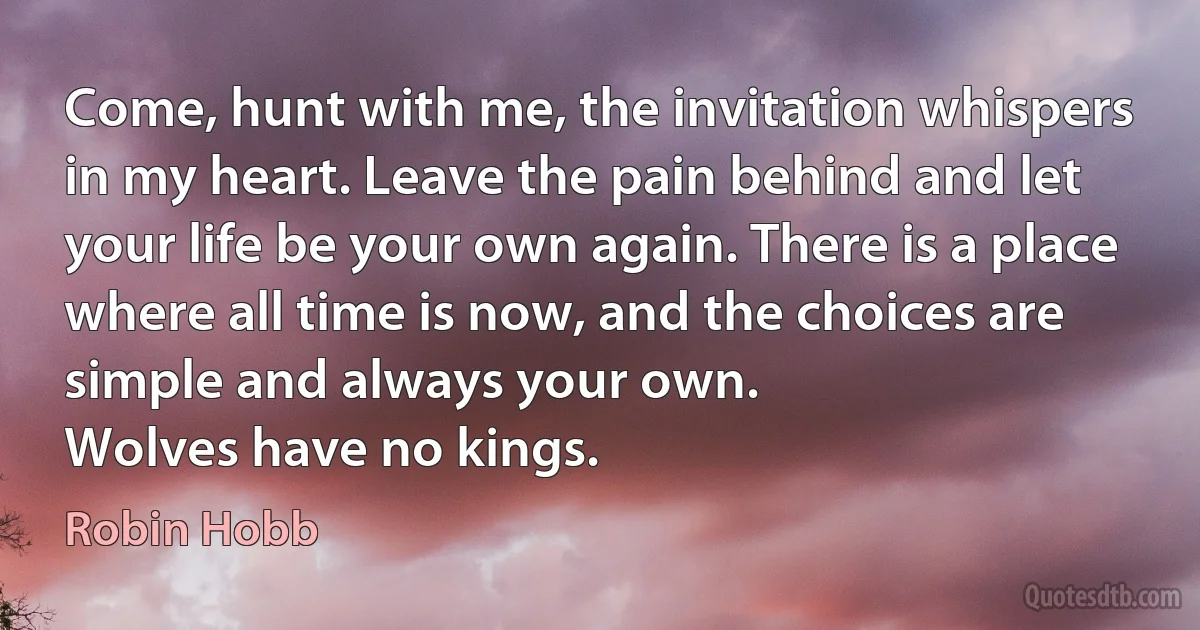 Come, hunt with me, the invitation whispers in my heart. Leave the pain behind and let your life be your own again. There is a place where all time is now, and the choices are simple and always your own.
Wolves have no kings. (Robin Hobb)