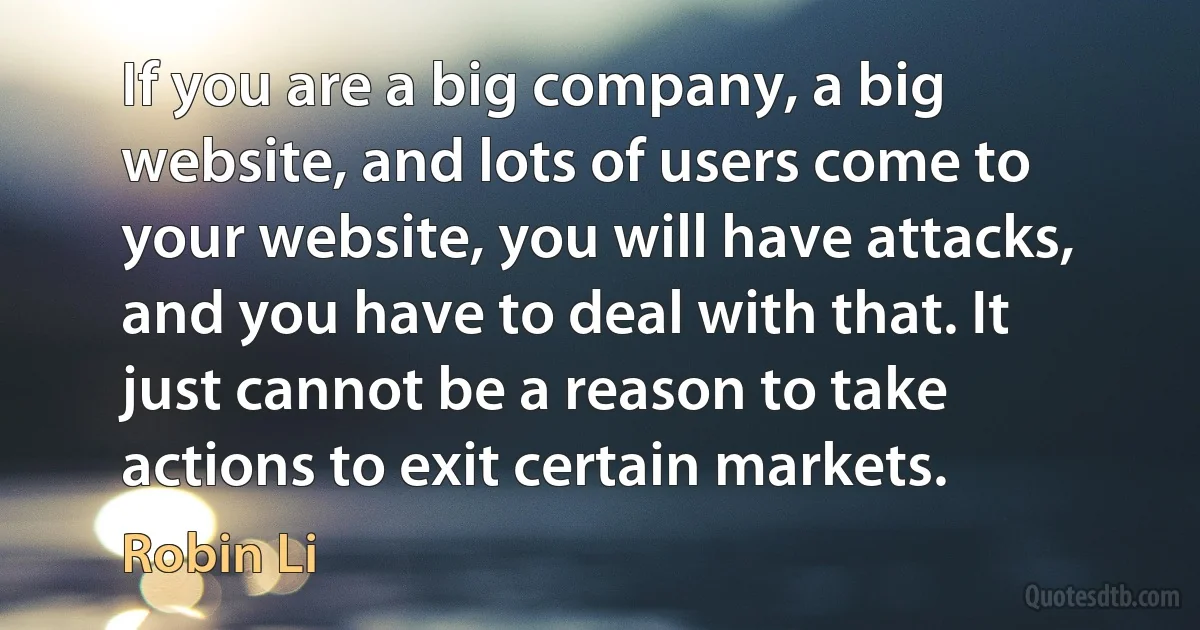 If you are a big company, a big website, and lots of users come to your website, you will have attacks, and you have to deal with that. It just cannot be a reason to take actions to exit certain markets. (Robin Li)