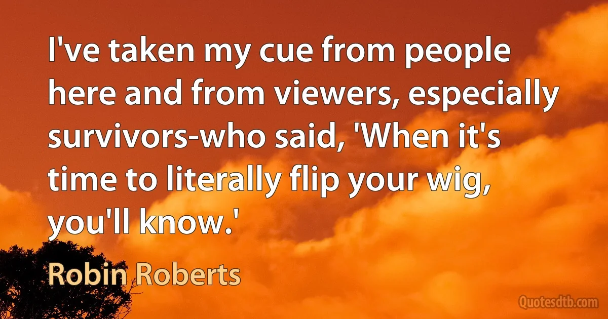 I've taken my cue from people here and from viewers, especially survivors-who said, 'When it's time to literally flip your wig, you'll know.' (Robin Roberts)