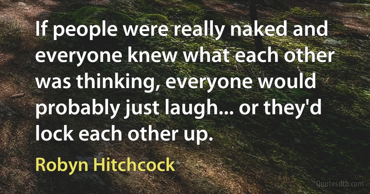 If people were really naked and everyone knew what each other was thinking, everyone would probably just laugh... or they'd lock each other up. (Robyn Hitchcock)