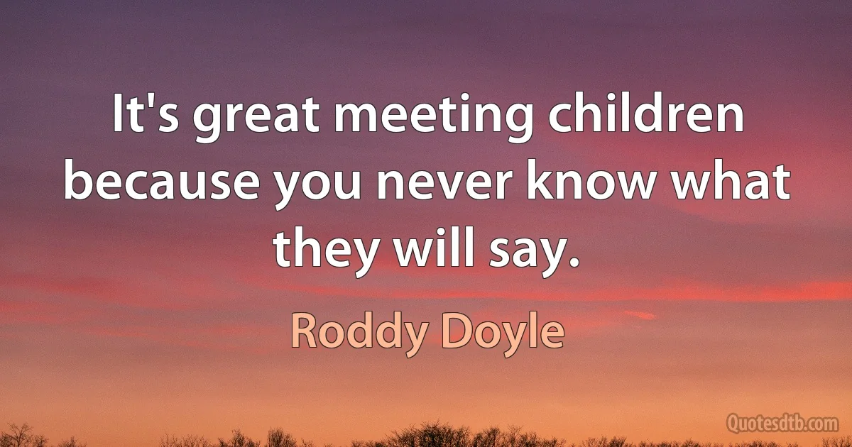 It's great meeting children because you never know what they will say. (Roddy Doyle)