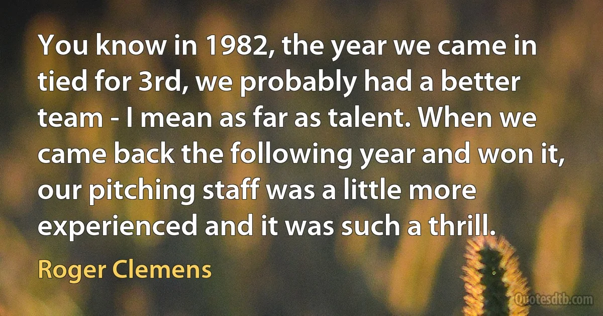 You know in 1982, the year we came in tied for 3rd, we probably had a better team - I mean as far as talent. When we came back the following year and won it, our pitching staff was a little more experienced and it was such a thrill. (Roger Clemens)