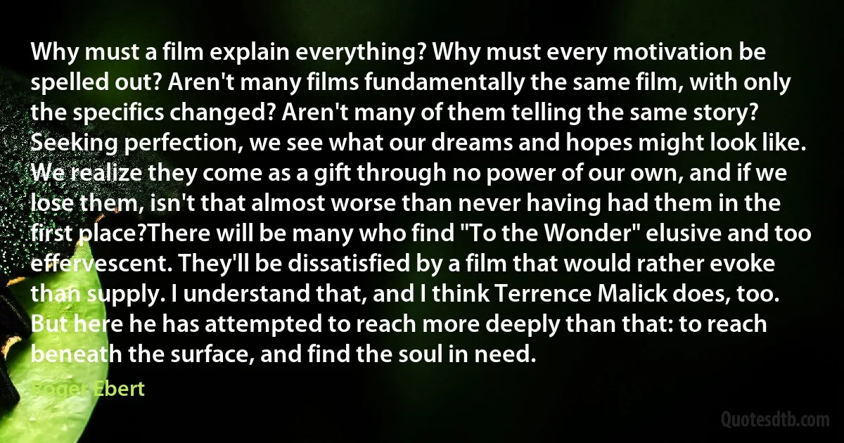 Why must a film explain everything? Why must every motivation be spelled out? Aren't many films fundamentally the same film, with only the specifics changed? Aren't many of them telling the same story? Seeking perfection, we see what our dreams and hopes might look like. We realize they come as a gift through no power of our own, and if we lose them, isn't that almost worse than never having had them in the first place?There will be many who find "To the Wonder" elusive and too effervescent. They'll be dissatisfied by a film that would rather evoke than supply. I understand that, and I think Terrence Malick does, too. But here he has attempted to reach more deeply than that: to reach beneath the surface, and find the soul in need. (Roger Ebert)