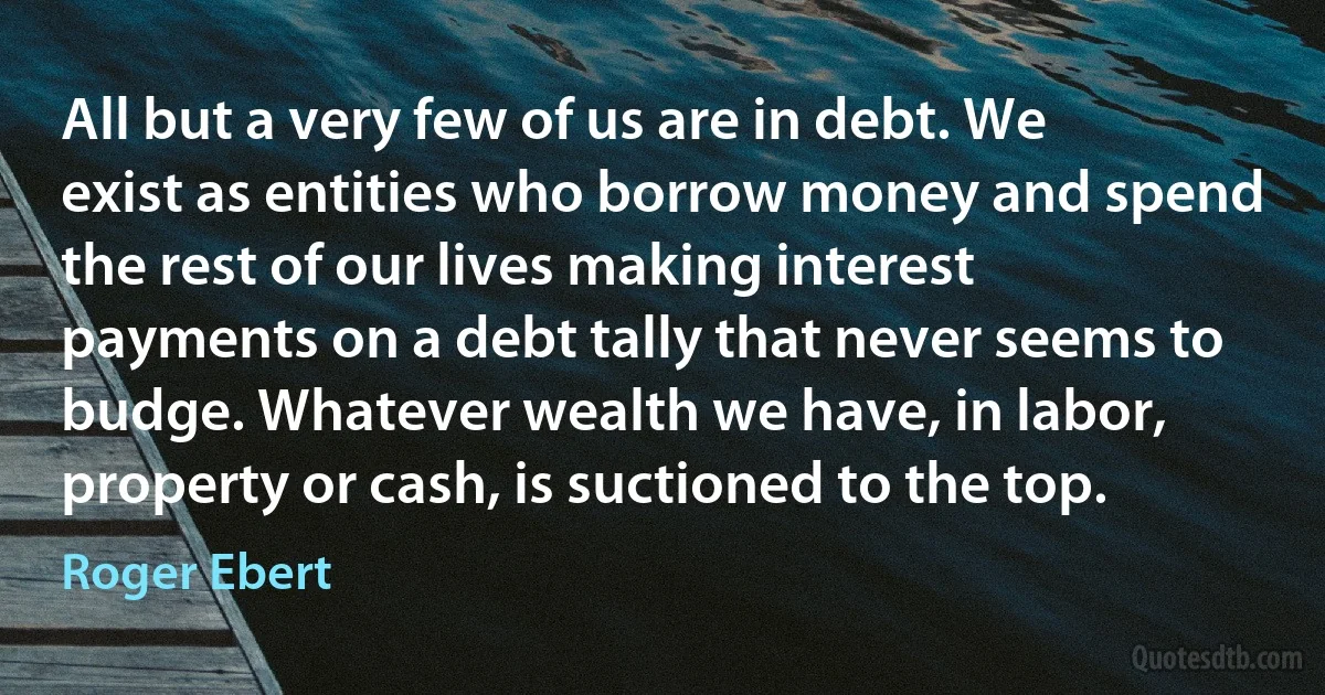 All but a very few of us are in debt. We exist as entities who borrow money and spend the rest of our lives making interest payments on a debt tally that never seems to budge. Whatever wealth we have, in labor, property or cash, is suctioned to the top. (Roger Ebert)