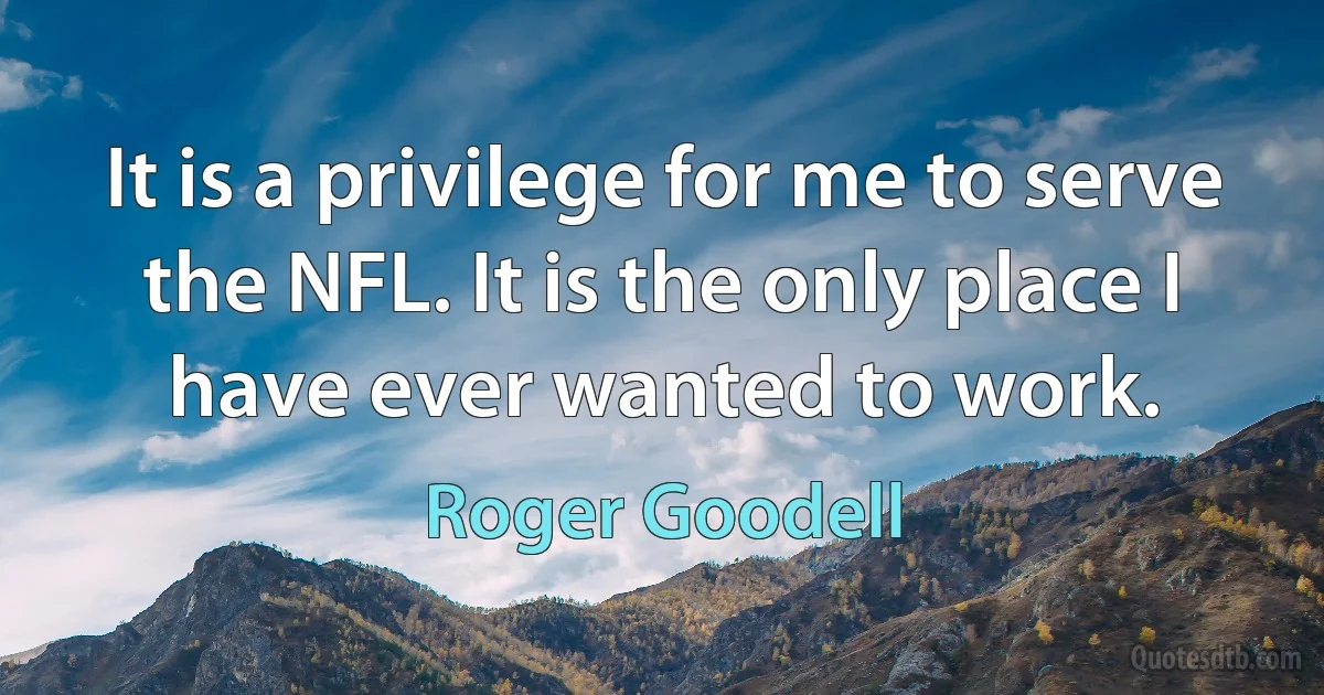 It is a privilege for me to serve the NFL. It is the only place I have ever wanted to work. (Roger Goodell)