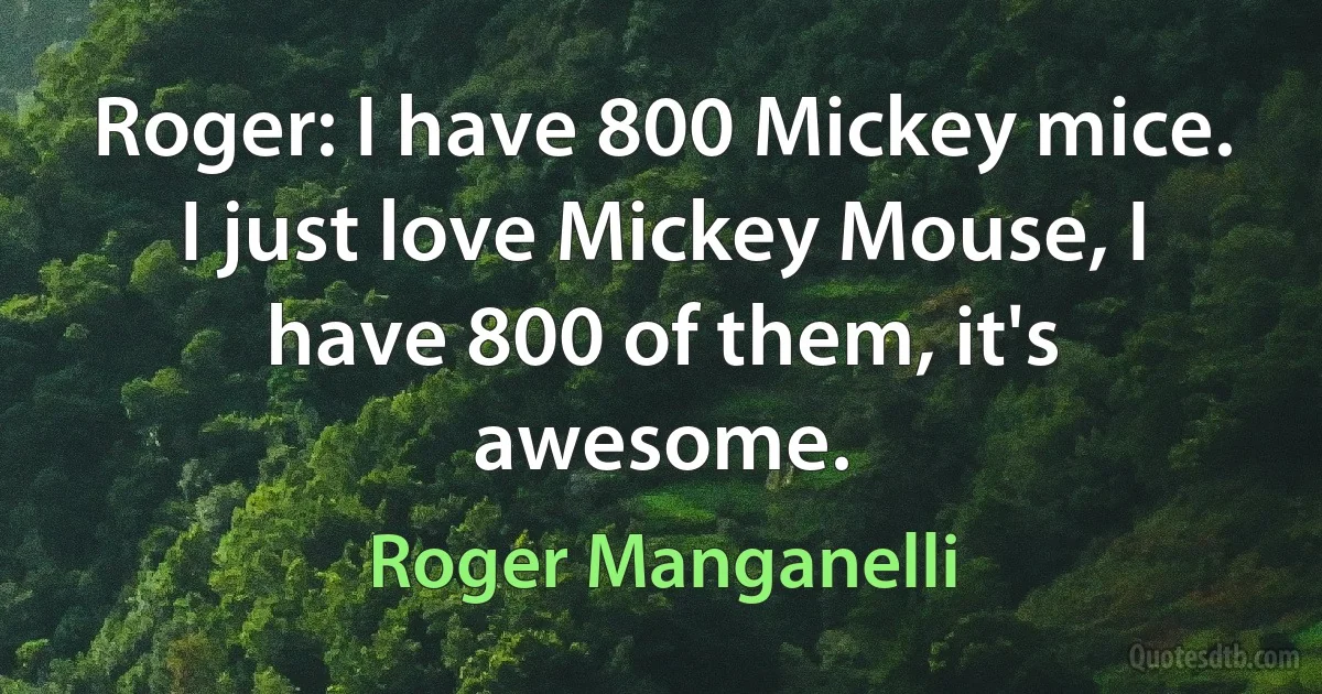 Roger: I have 800 Mickey mice. I just love Mickey Mouse, I have 800 of them, it's awesome. (Roger Manganelli)