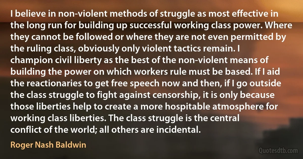 I believe in non-violent methods of struggle as most effective in the long run for building up successful working class power. Where they cannot be followed or where they are not even permitted by the ruling class, obviously only violent tactics remain. I champion civil liberty as the best of the non-violent means of building the power on which workers rule must be based. If I aid the reactionaries to get free speech now and then, if I go outside the class struggle to fight against censorship, it is only because those liberties help to create a more hospitable atmosphere for working class liberties. The class struggle is the central conflict of the world; all others are incidental. (Roger Nash Baldwin)