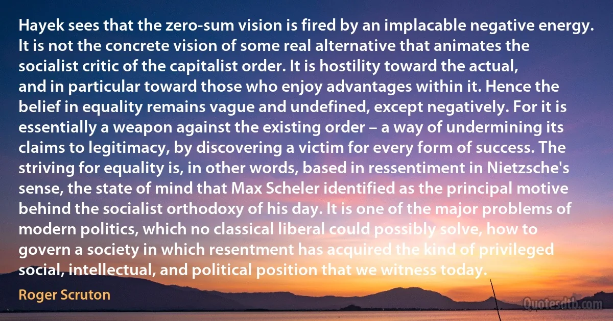 Hayek sees that the zero-sum vision is fired by an implacable negative energy. It is not the concrete vision of some real alternative that animates the socialist critic of the capitalist order. It is hostility toward the actual, and in particular toward those who enjoy advantages within it. Hence the belief in equality remains vague and undefined, except negatively. For it is essentially a weapon against the existing order – a way of undermining its claims to legitimacy, by discovering a victim for every form of success. The striving for equality is, in other words, based in ressentiment in Nietzsche's sense, the state of mind that Max Scheler identified as the principal motive behind the socialist orthodoxy of his day. It is one of the major problems of modern politics, which no classical liberal could possibly solve, how to govern a society in which resentment has acquired the kind of privileged social, intellectual, and political position that we witness today. (Roger Scruton)