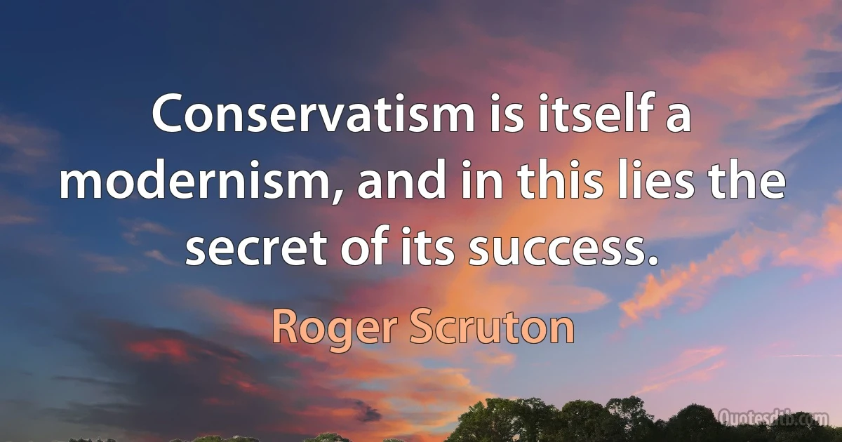 Conservatism is itself a modernism, and in this lies the secret of its success. (Roger Scruton)