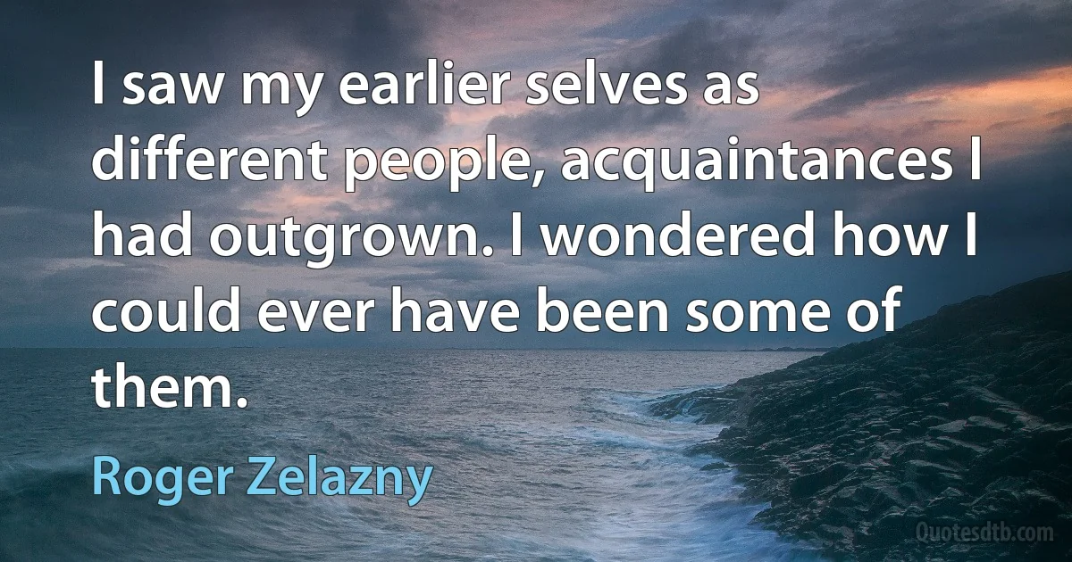 I saw my earlier selves as different people, acquaintances I had outgrown. I wondered how I could ever have been some of them. (Roger Zelazny)