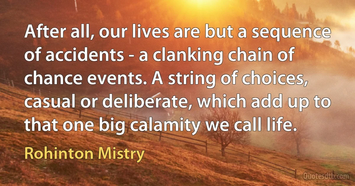 After all, our lives are but a sequence of accidents - a clanking chain of chance events. A string of choices, casual or deliberate, which add up to that one big calamity we call life. (Rohinton Mistry)