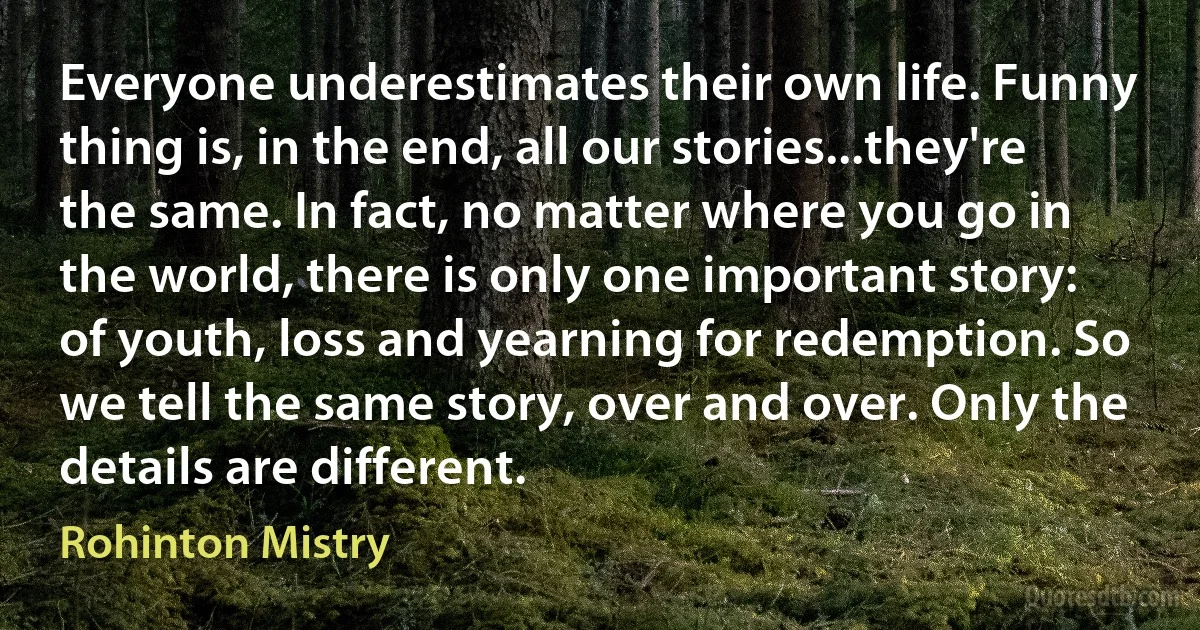 Everyone underestimates their own life. Funny thing is, in the end, all our stories...they're the same. In fact, no matter where you go in the world, there is only one important story: of youth, loss and yearning for redemption. So we tell the same story, over and over. Only the details are different. (Rohinton Mistry)