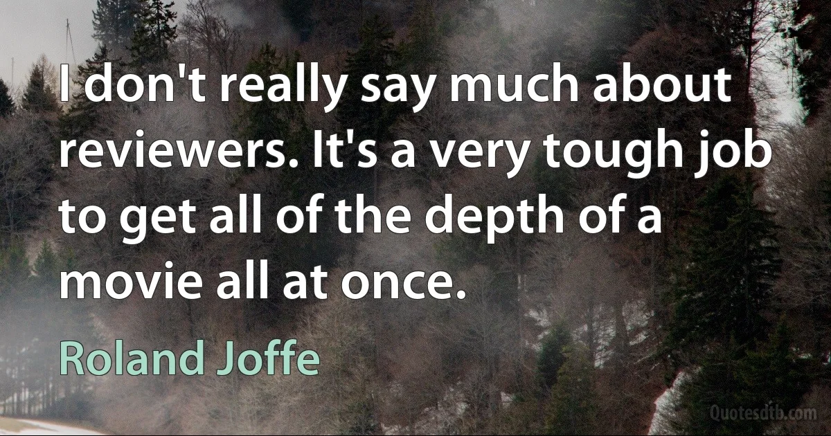 I don't really say much about reviewers. It's a very tough job to get all of the depth of a movie all at once. (Roland Joffe)