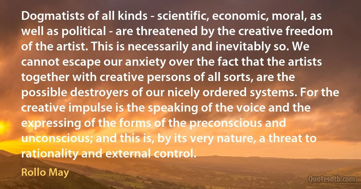 Dogmatists of all kinds - scientific, economic, moral, as well as political - are threatened by the creative freedom of the artist. This is necessarily and inevitably so. We cannot escape our anxiety over the fact that the artists together with creative persons of all sorts, are the possible destroyers of our nicely ordered systems. For the creative impulse is the speaking of the voice and the expressing of the forms of the preconscious and unconscious; and this is, by its very nature, a threat to rationality and external control. (Rollo May)