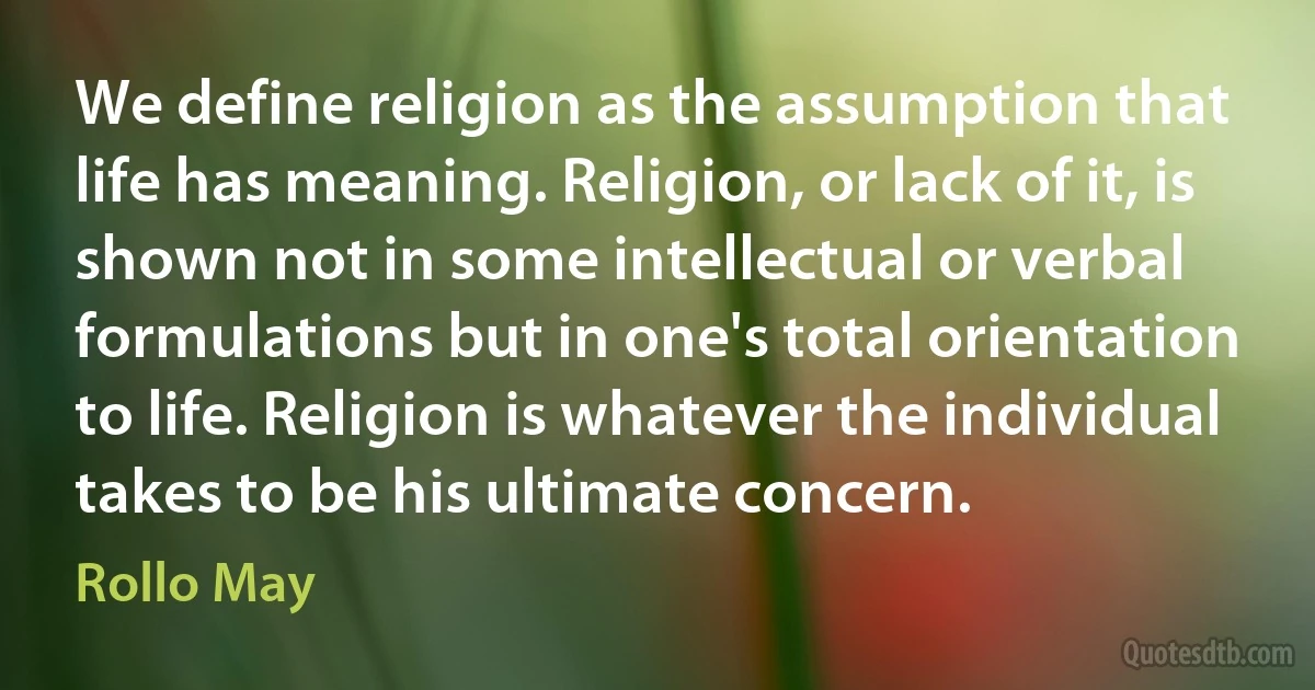 We define religion as the assumption that life has meaning. Religion, or lack of it, is shown not in some intellectual or verbal formulations but in one's total orientation to life. Religion is whatever the individual takes to be his ultimate concern. (Rollo May)