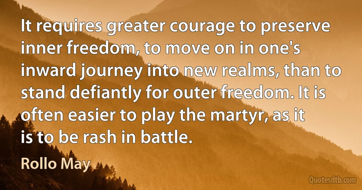 It requires greater courage to preserve inner freedom, to move on in one's inward journey into new realms, than to stand defiantly for outer freedom. It is often easier to play the martyr, as it is to be rash in battle. (Rollo May)