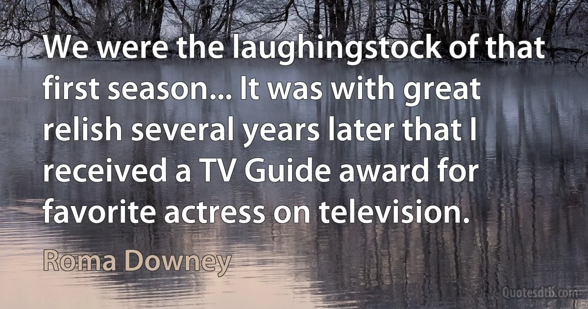 We were the laughingstock of that first season... It was with great relish several years later that I received a TV Guide award for favorite actress on television. (Roma Downey)