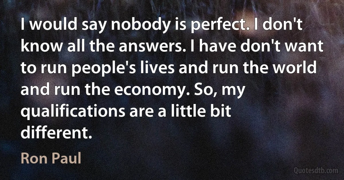 I would say nobody is perfect. I don't know all the answers. I have don't want to run people's lives and run the world and run the economy. So, my qualifications are a little bit different. (Ron Paul)