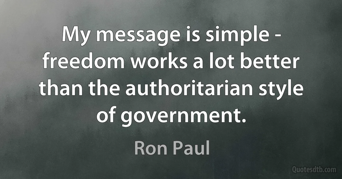 My message is simple - freedom works a lot better than the authoritarian style of government. (Ron Paul)