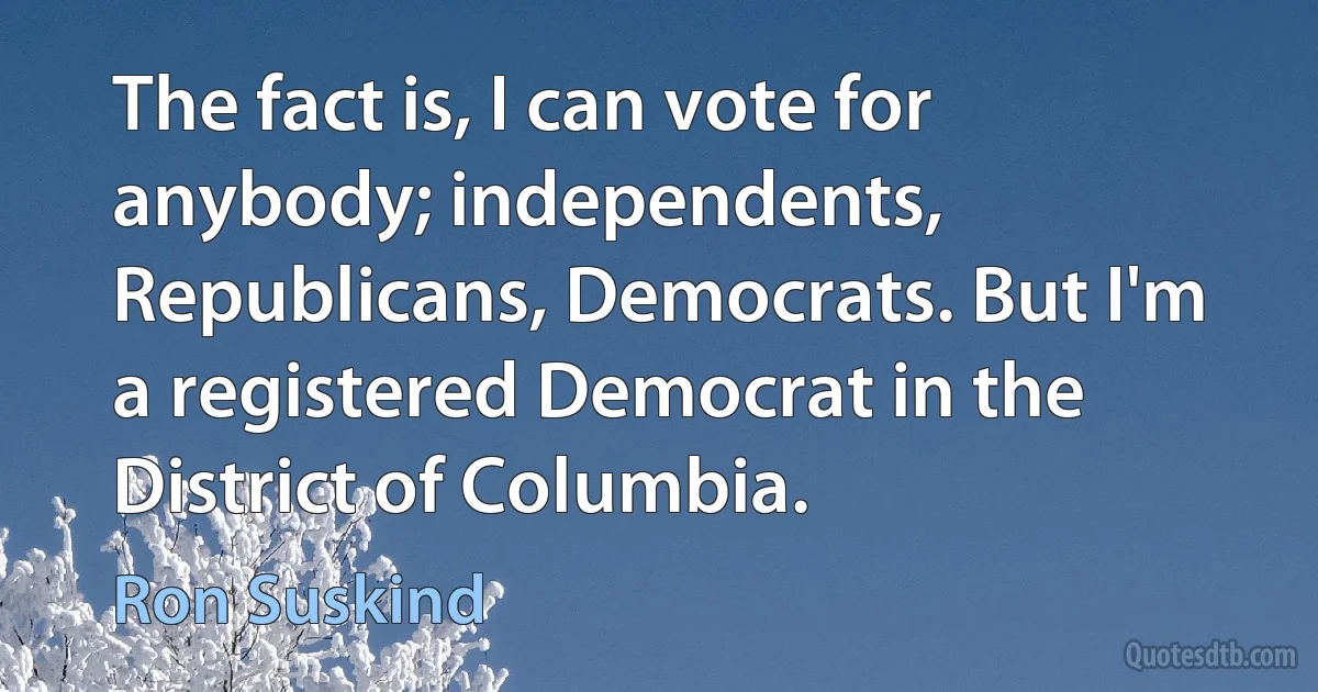 The fact is, I can vote for anybody; independents, Republicans, Democrats. But I'm a registered Democrat in the District of Columbia. (Ron Suskind)