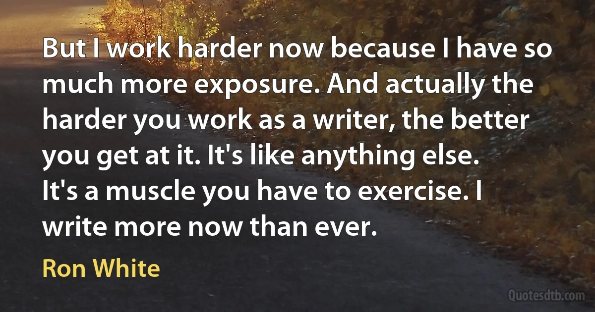 But I work harder now because I have so much more exposure. And actually the harder you work as a writer, the better you get at it. It's like anything else. It's a muscle you have to exercise. I write more now than ever. (Ron White)