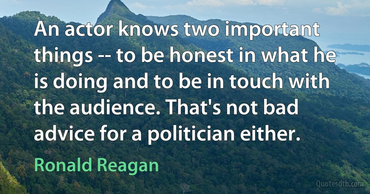 An actor knows two important things -- to be honest in what he is doing and to be in touch with the audience. That's not bad advice for a politician either. (Ronald Reagan)