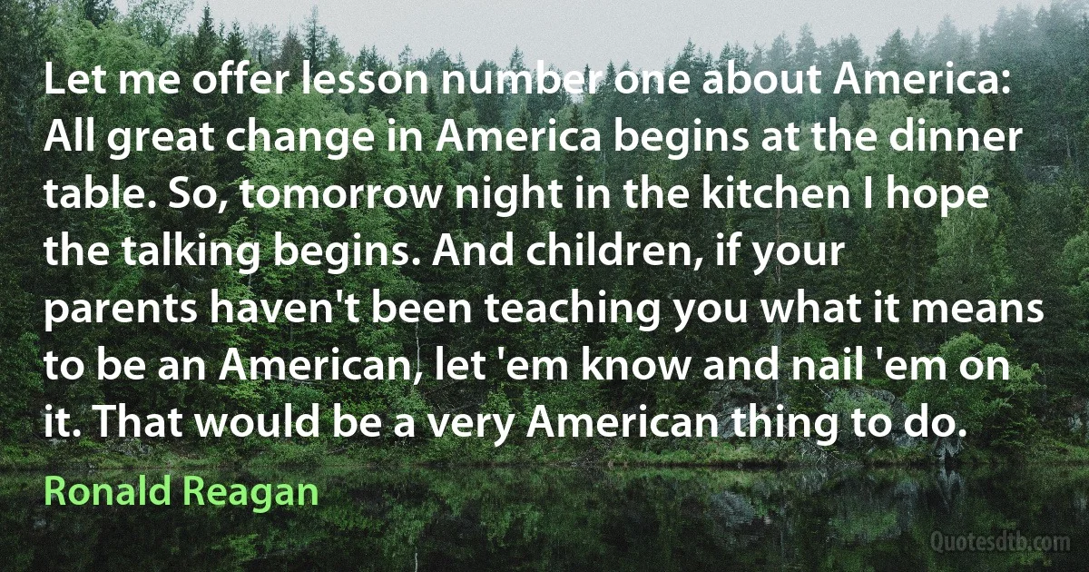 Let me offer lesson number one about America: All great change in America begins at the dinner table. So, tomorrow night in the kitchen I hope the talking begins. And children, if your parents haven't been teaching you what it means to be an American, let 'em know and nail 'em on it. That would be a very American thing to do. (Ronald Reagan)