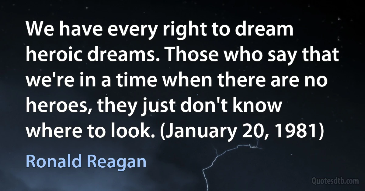 We have every right to dream heroic dreams. Those who say that we're in a time when there are no heroes, they just don't know where to look. (January 20, 1981) (Ronald Reagan)