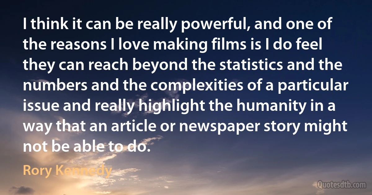 I think it can be really powerful, and one of the reasons I love making films is I do feel they can reach beyond the statistics and the numbers and the complexities of a particular issue and really highlight the humanity in a way that an article or newspaper story might not be able to do. (Rory Kennedy)