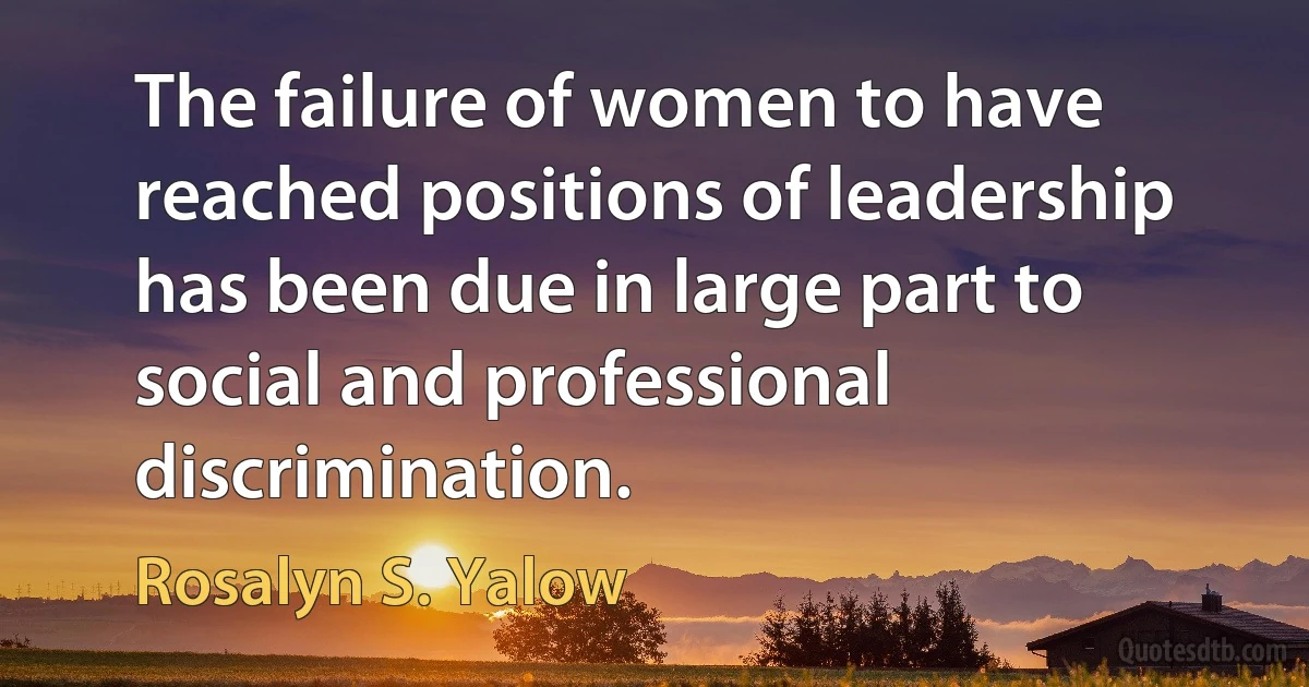 The failure of women to have reached positions of leadership has been due in large part to social and professional discrimination. (Rosalyn S. Yalow)